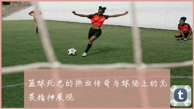 篮球死忠的热血传奇与球场上的无畏精神展现