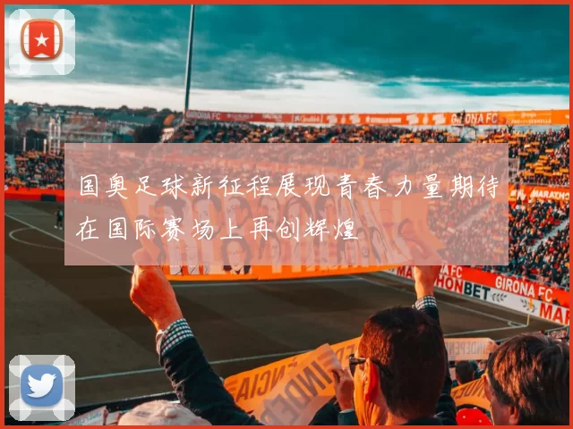 国奥足球新征程展现青春力量期待在国际赛场上再创辉煌