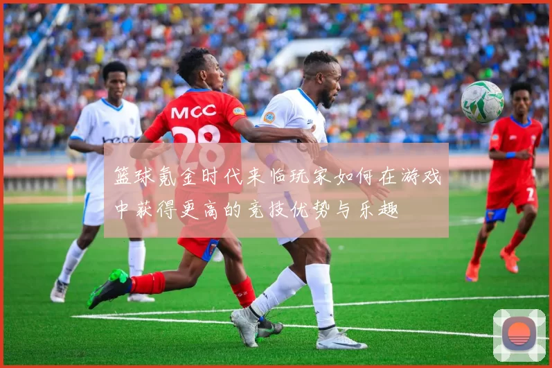 篮球氪金时代来临玩家如何在游戏中获得更高的竞技优势与乐趣