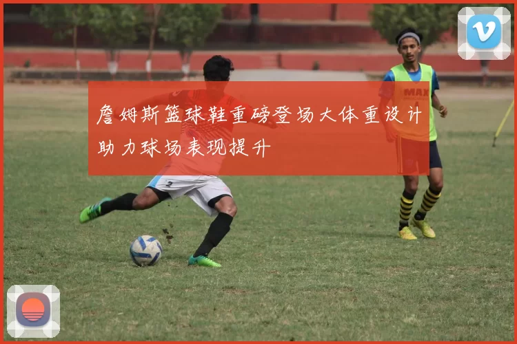 詹姆斯篮球鞋重磅登场大体重设计助力球场表现提升