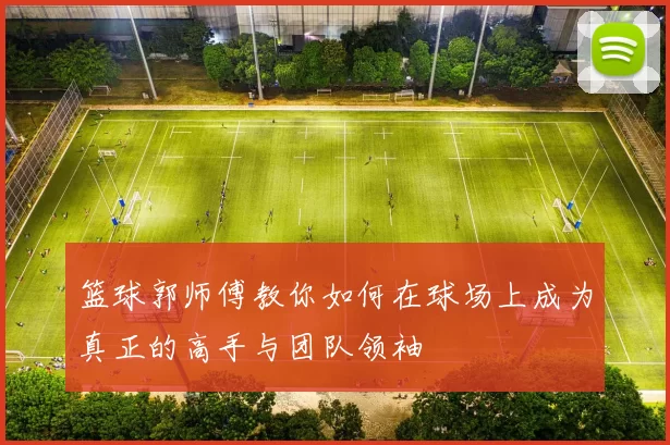 篮球郭师傅教你如何在球场上成为真正的高手与团队领袖