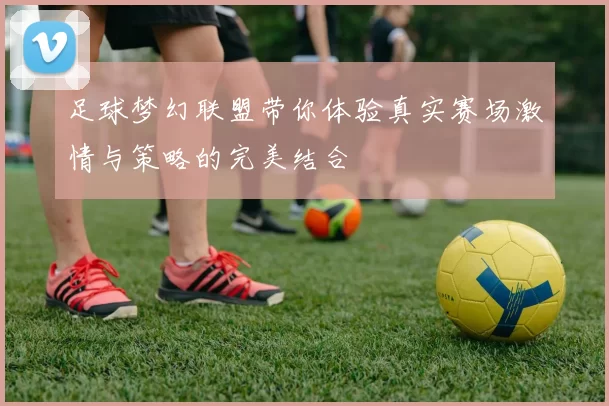 足球梦幻联盟带你体验真实赛场激情与策略的完美结合